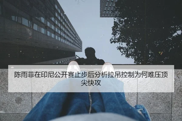 陈雨菲在印尼公开赛止步后分析拉吊控制为何难压顶尖快攻